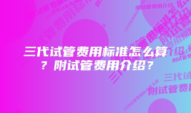 三代试管费用标准怎么算?附试管费用介绍?