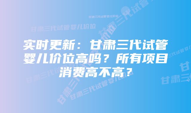 实时更新:甘肃三代试管婴儿价位高吗?所有项目消费高不高?