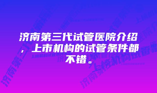 济南第三代试管医院介绍,上市机构的试管条件都不错。