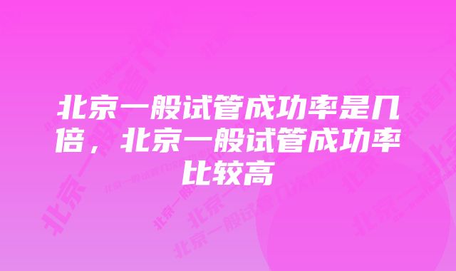 北京一般试管成功率是几倍,北京一般试管成功率比较高