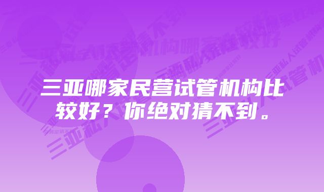 三亚哪家民营试管机构比较好?你绝对猜不到。