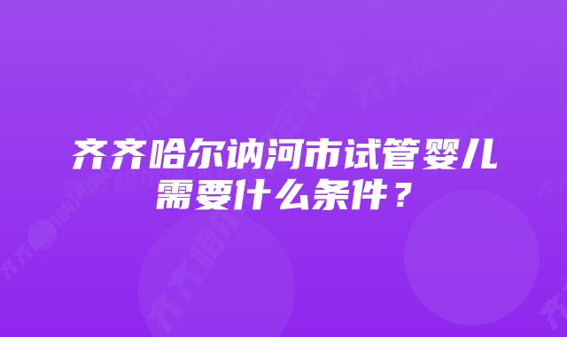 齐齐哈尔讷河市试管婴儿需要什么条件?