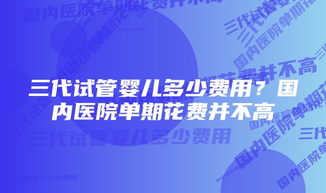 三代试管婴儿多少费用?国内医院单期花费并不高