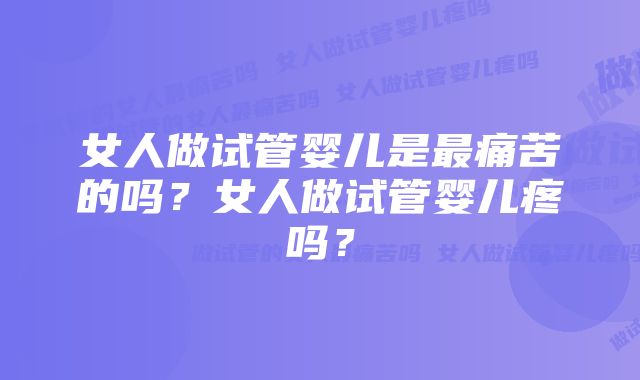 女人做试管婴儿是最痛苦的吗?女人做试管婴儿疼吗?