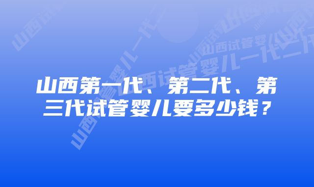 山西第一代、第二代、第三代试管婴儿要多少钱?