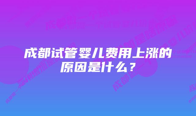 成都试管婴儿费用上涨的原因是什么?