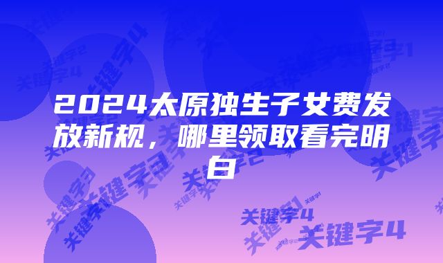 2024太原独生子女费发放新规,哪里领取看完明白