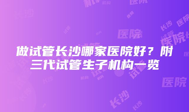 做试管长沙哪家医院好?附三代试管生子机构一览