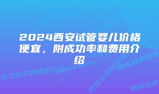 2024西安试管婴儿价格便宜,附成功率和费用介绍