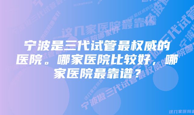宁波是三代试管最权威的医院。哪家医院比较好,哪家医院最靠谱?