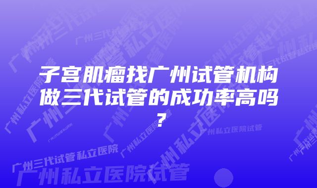 子宫肌瘤找广州试管机构做三代试管的成功率高吗?