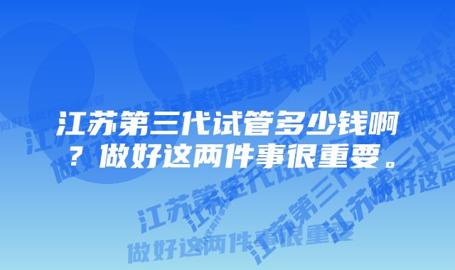 江苏第三代试管多少钱啊?做好这两件事很重要。
