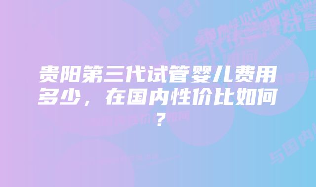 贵阳第三代试管婴儿费用多少,在国内性价比如何?