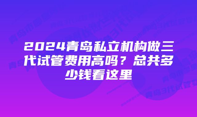 2024青岛私立机构做三代试管费用高吗?总共多少钱看这里