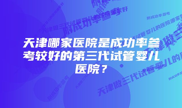 天津哪家医院是成功率参考较好的第三代试管婴儿医院?