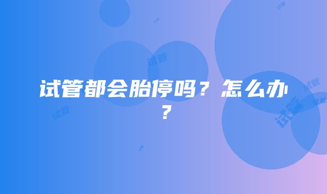 试管都会胎停吗?怎么办?