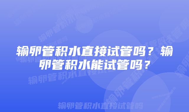 输卵管积水直接试管吗?输卵管积水能试管吗?