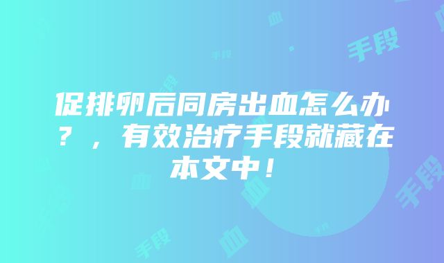 促排卵后同房出血怎么办?,有效治疗手段就藏在本文中!