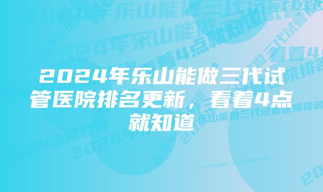 2024年乐山能做三代试管医院排名更新,看着4点就知道