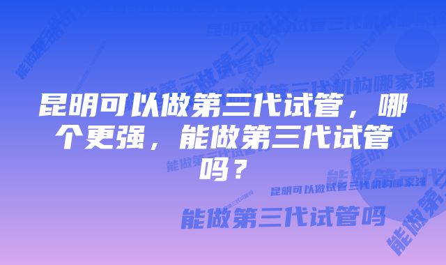 昆明可以做第三代试管,哪个更强,能做第三代试管吗?
