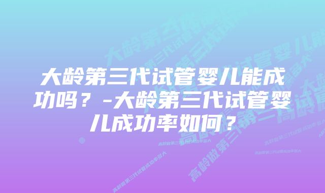 大龄第三代试管婴儿能成功吗?-大龄第三代试管婴儿成功率如何?