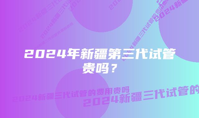 2024年新疆第三代试管贵吗?