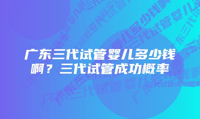 广东三代试管婴儿多少钱啊?三代试管成功概率