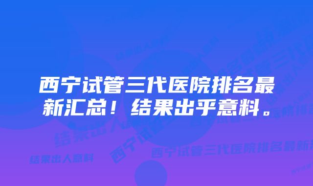西宁试管三代医院排名最新汇总!结果出乎意料。