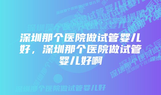 深圳那个医院做试管婴儿好,深圳那个医院做试管婴儿好啊