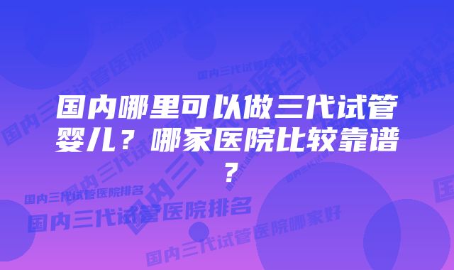国内哪里可以做三代试管婴儿?哪家医院比较靠谱?