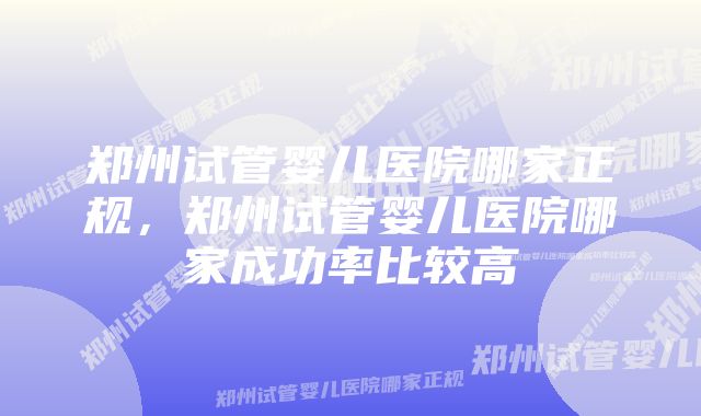 郑州试管婴儿医院哪家正规,郑州试管婴儿医院哪家成功率比较高