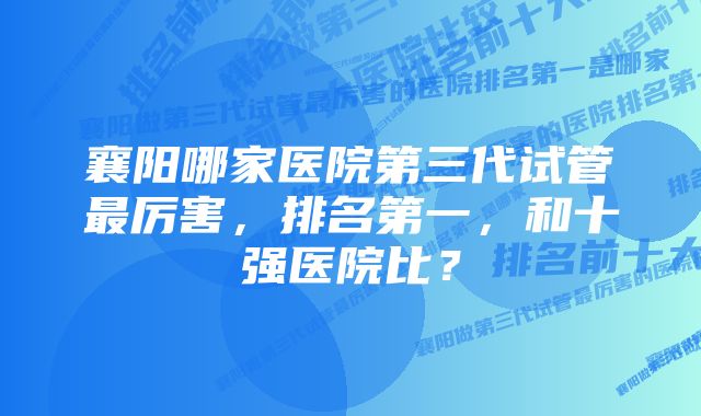 襄阳哪家医院第三代试管最厉害,排名第一,和十强医院比?