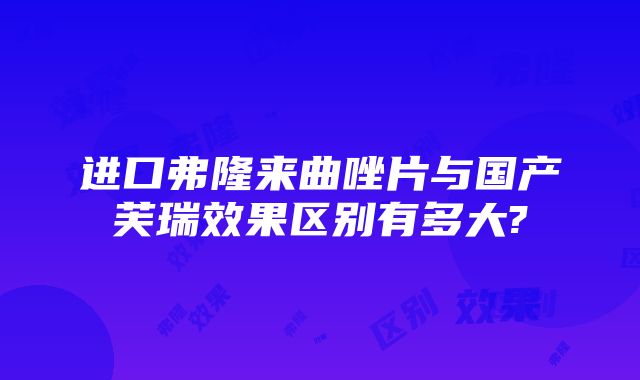 进口弗隆来曲唑片与国产芙瑞效果区别有多大?