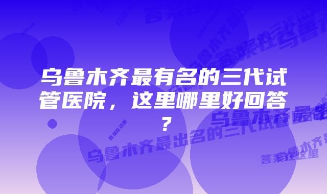 乌鲁木齐最有名的三代试管医院,这里哪里好回答?