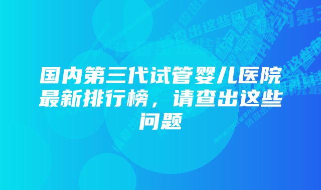 国内第三代试管婴儿医院最新排行榜,请查出这些问题