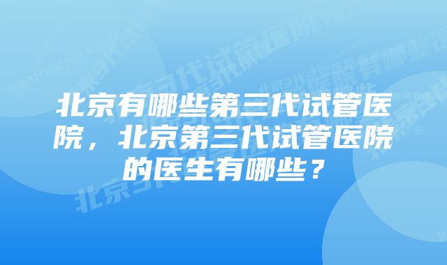 北京有哪些第三代试管医院,北京第三代试管医院的医生有哪些?