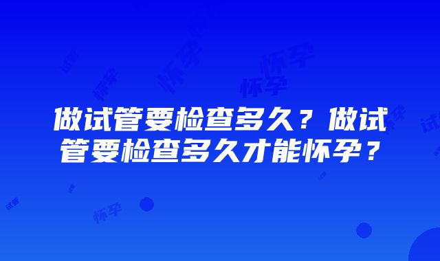 做试管要检查多久?做试管要检查多久才能怀孕?
