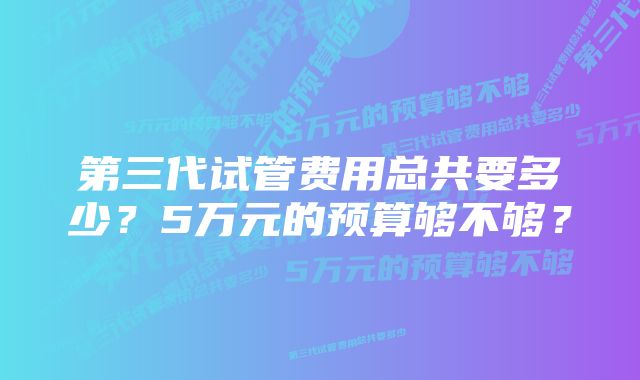 第三代试管费用总共要多少?5万元的预算够不够?