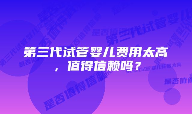 第三代试管婴儿费用太高,值得信赖吗?