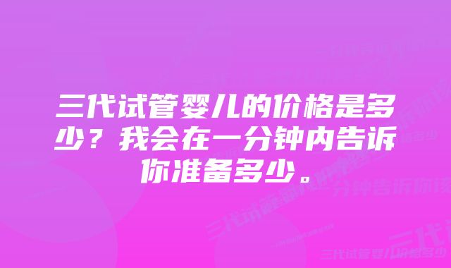 三代试管婴儿的价格是多少?我会在一分钟内告诉你准备多少。