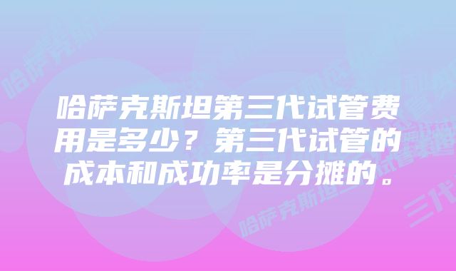 哈萨克斯坦第三代试管费用是多少?第三代试管的成本和成功率是分摊的。