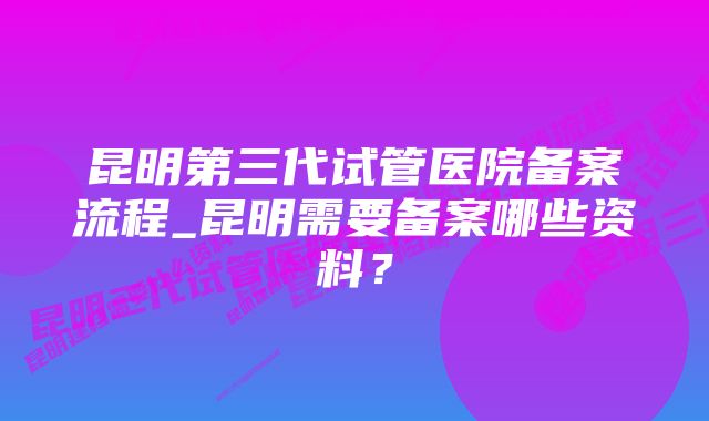 昆明第三代试管医院备案流程_昆明需要备案哪些资料?