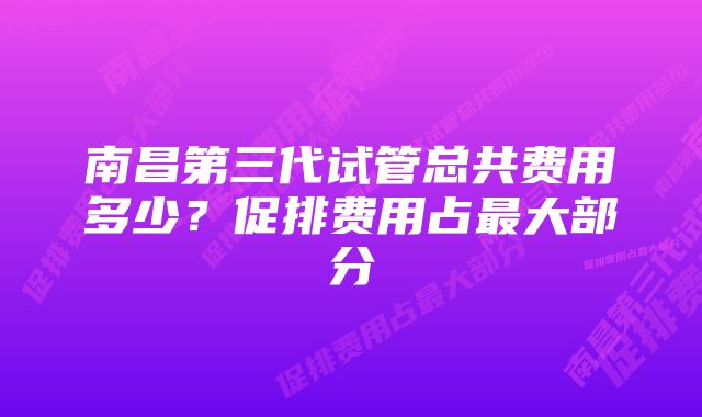 南昌第三代试管总共费用多少?促排费用占最大部分
