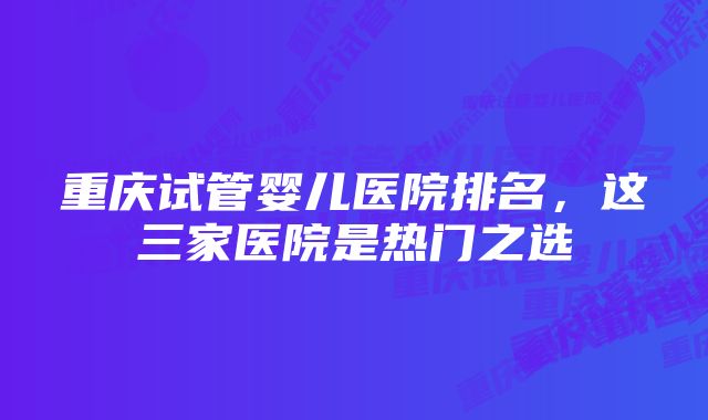 重庆试管婴儿医院排名,这三家医院是热门之选