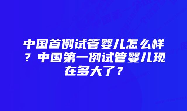 中国首例试管婴儿怎么样?中国第一例试管婴儿现在多大了?