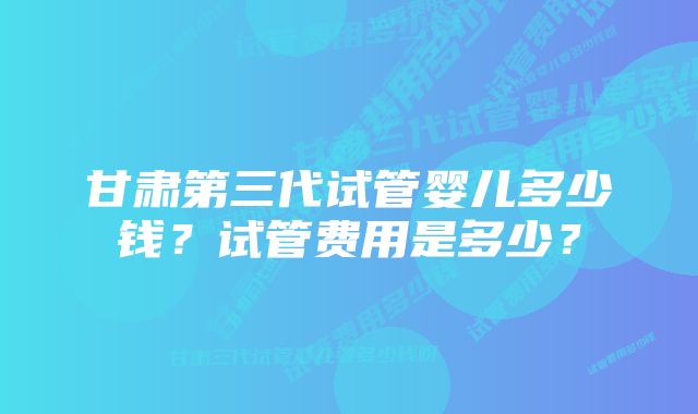 甘肃第三代试管婴儿多少钱?试管费用是多少?