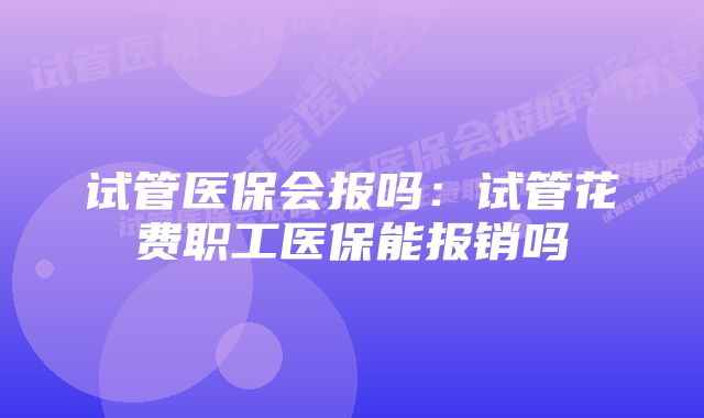 试管医保会报吗:试管花费职工医保能报销吗