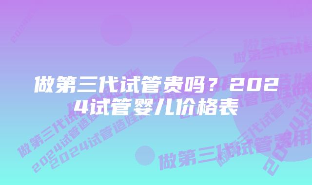 做第三代试管贵吗?2024试管婴儿价格表