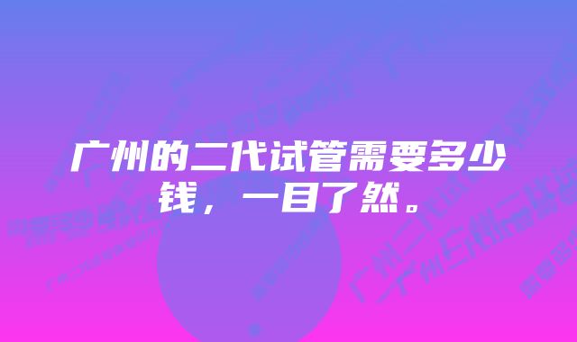 广州的二代试管需要多少钱，一目了然。