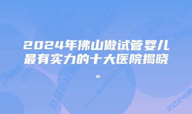 2024年佛山做试管婴儿最有实力的十大医院揭晓。